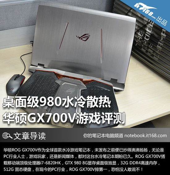 华硕ROG GX700V首次将桌面级未阉割版GTX 980游戏显卡融入笔记本电脑，并搭载外置水冷散热机以解决桌面级显卡发热严重的问题。在ROG GX700V未正式发布之前，外界便有了诸如“水冷笔记本体积巨大”之类的猜想，然而ROG GX700V的正式问世却打破了之前所有的“质疑”，其水冷装置的外置设计和笔记本主机的轻薄机身都备受外界关注。搭载桌面级显卡GTX 980的ROG GX700V主机外观与之前华硕ROG GFX72系列有些相似，其厚度也与后者相差无几，由此可见华硕玩家国度的设计师们对这款价值5万水冷游戏笔记本可是下足了功夫。